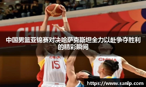 中国男篮亚锦赛对决哈萨克斯坦全力以赴争夺胜利的精彩瞬间